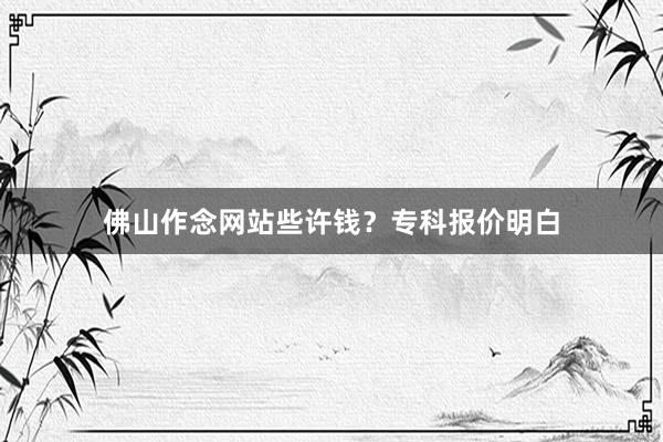 佛山作念网站些许钱？专科报价明白