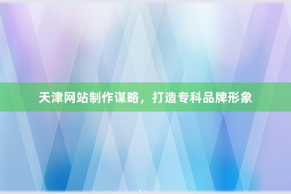 天津网站制作谋略，打造专科品牌形象