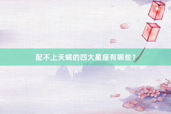 配不上天蝎的四大星座有哪些？